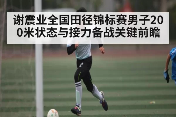 谢震业全国田径锦标赛男子200米状态与接力备战关键前瞻